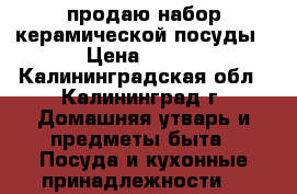 продаю набор керамической посуды › Цена ­ 700 - Калининградская обл., Калининград г. Домашняя утварь и предметы быта » Посуда и кухонные принадлежности   